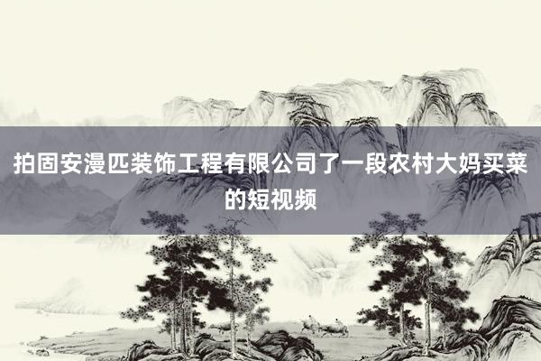 拍固安漫匹装饰工程有限公司了一段农村大妈买菜的短视频