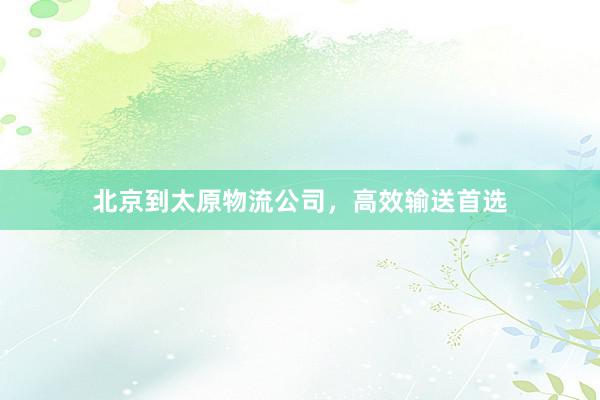 北京到太原物流公司，高效输送首选